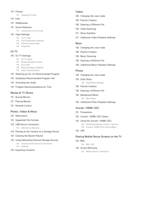 Page 6114 Fitness
114  Creating a Profile
114 Kids
115  WebBrowser
115  Social Networks
115  Linking Service Accounts
116 Apps Settings
116  Auto Ticker
116  Push Notification Settings
116  Channel-Bound Apps
116  Properties
On TV
118 On TV Settings
118  On TV Setup
118  Recommendation Notice
118  Auto Start
118  Recommendation Method
118  Adult Contents Block
119 Watching an On-Air Recommended Program
119  Scheduled Recommended Program Info
119  Activating the Guide
119  Program Recommendations by Time
Movies...